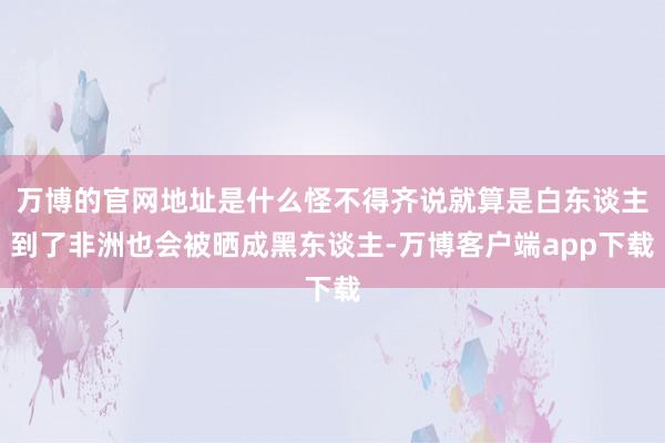 万博的官网地址是什么怪不得齐说就算是白东谈主到了非洲也会被晒成黑东谈主-万博客户端app下载