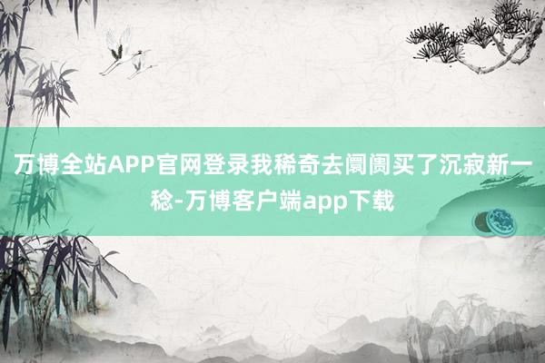 万博全站APP官网登录我稀奇去阛阓买了沉寂新一稔-万博客户端app下载