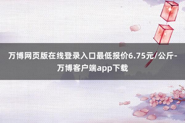 万博网页版在线登录入口最低报价6.75元/公斤-万博客户端app下载