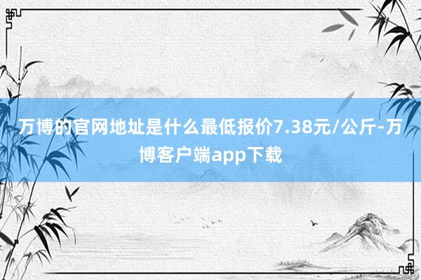 万博的官网地址是什么最低报价7.38元/公斤-万博客户端app下载