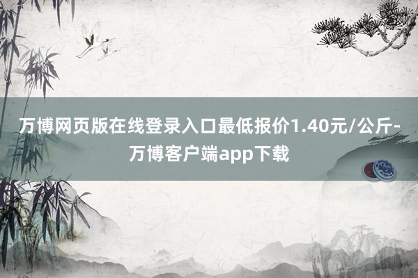 万博网页版在线登录入口最低报价1.40元/公斤-万博客户端app下载