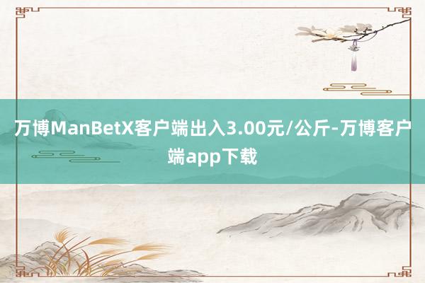 万博ManBetX客户端出入3.00元/公斤-万博客户端app下载