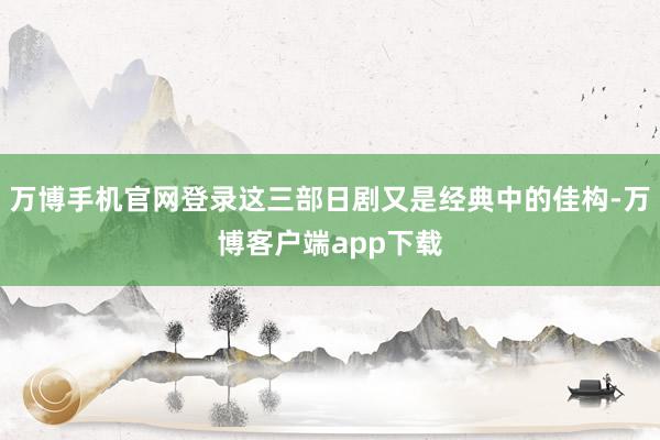 万博手机官网登录这三部日剧又是经典中的佳构-万博客户端app下载