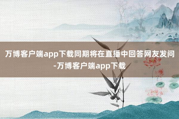 万博客户端app下载同期将在直播中回答网友发问-万博客户端app下载