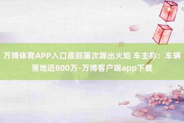 万博体育APP入口底部屡次蹿出火焰 车主称：车辆落地近800万-万博客户端app下载