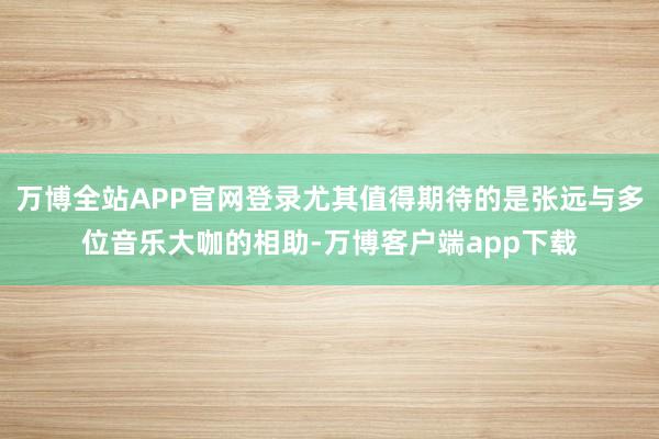 万博全站APP官网登录尤其值得期待的是张远与多位音乐大咖的相助-万博客户端app下载