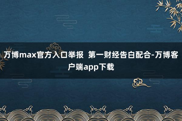 万博max官方入口举报  第一财经告白配合-万博客户端app下载