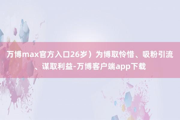 万博max官方入口26岁）为博取怜惜、吸粉引流、谋取利益-万博客户端app下载