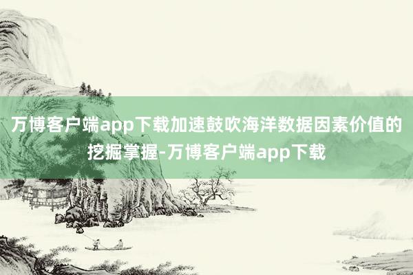 万博客户端app下载加速鼓吹海洋数据因素价值的挖掘掌握-万博客户端app下载