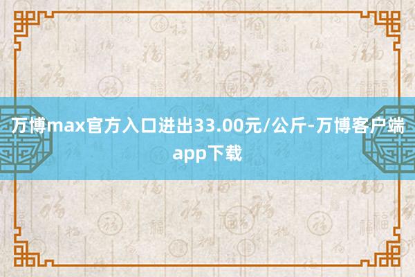 万博max官方入口进出33.00元/公斤-万博客户端app下载