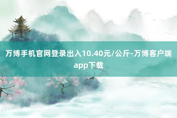 万博手机官网登录出入10.40元/公斤-万博客户端app下载