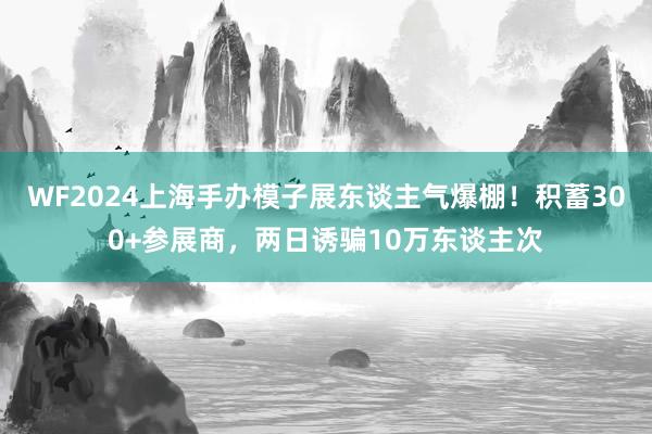 WF2024上海手办模子展东谈主气爆棚！积蓄300+参展商，两日诱骗10万东谈主次