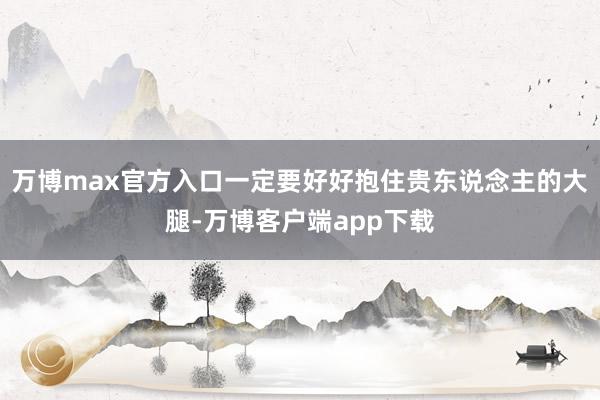 万博max官方入口一定要好好抱住贵东说念主的大腿-万博客户端app下载