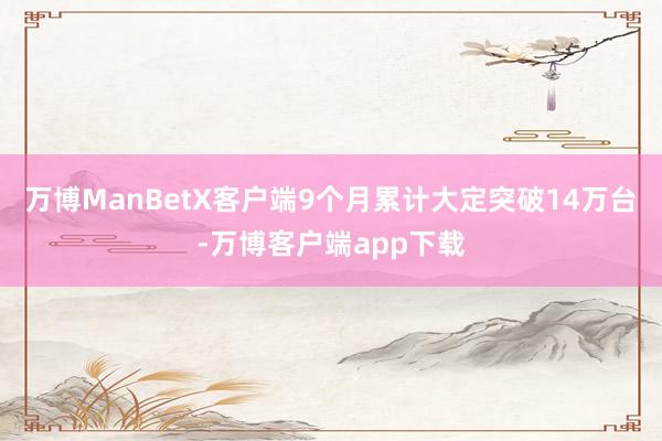 万博ManBetX客户端9个月累计大定突破14万台-万博客户端app下载