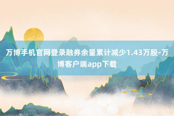 万博手机官网登录融券余量累计减少1.43万股-万博客户端app下载