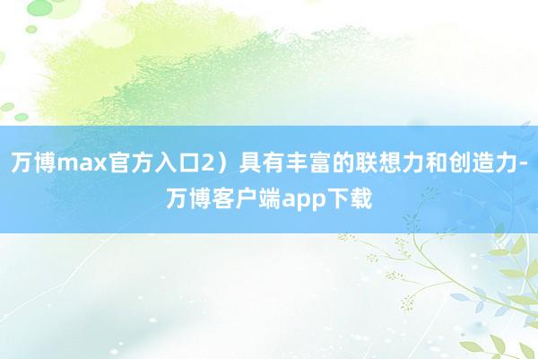 万博max官方入口2）具有丰富的联想力和创造力-万博客户端app下载