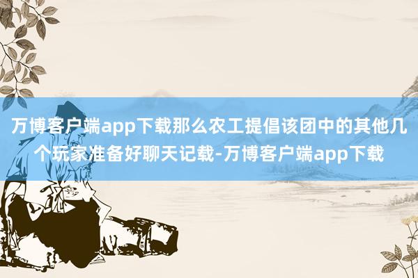 万博客户端app下载那么农工提倡该团中的其他几个玩家准备好聊天记载-万博客户端app下载