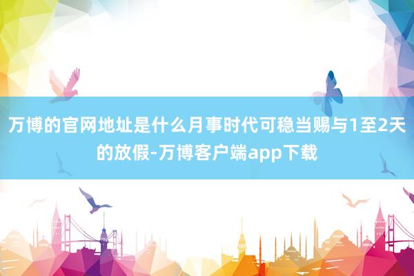 万博的官网地址是什么月事时代可稳当赐与1至2天的放假-万博客户端app下载