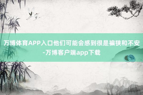 万博体育APP入口他们可能会感到很是褊狭和不安-万博客户端app下载