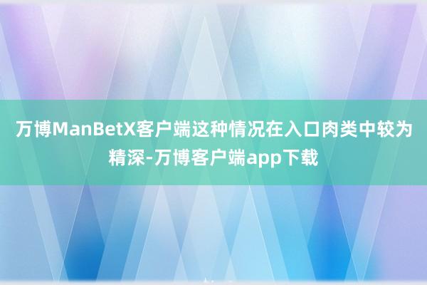 万博ManBetX客户端这种情况在入口肉类中较为精深-万博客户端app下载