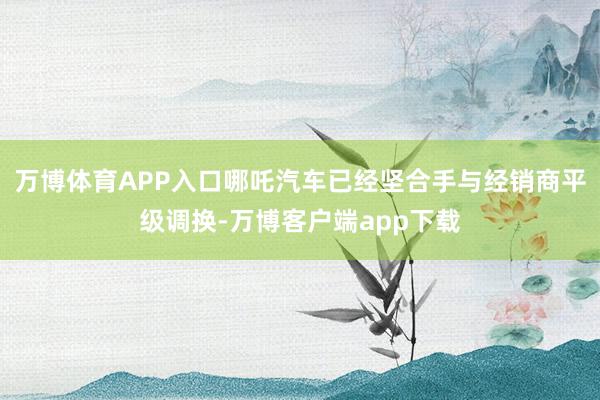 万博体育APP入口哪吒汽车已经坚合手与经销商平级调换-万博客户端app下载