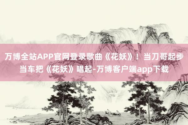 万博全站APP官网登录歌曲《花妖》！当刀哥起步当车把《花妖》唱起-万博客户端app下载