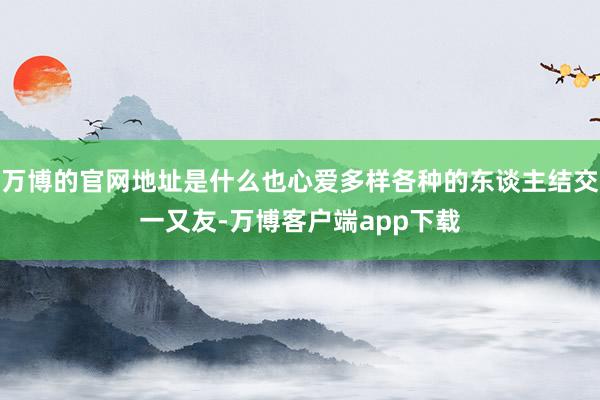 万博的官网地址是什么也心爱多样各种的东谈主结交一又友-万博客户端app下载