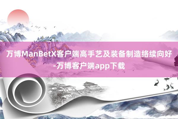 万博ManBetX客户端高手艺及装备制造络续向好-万博客户端app下载