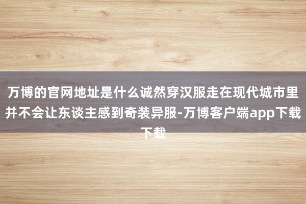 万博的官网地址是什么诚然穿汉服走在现代城市里并不会让东谈主感到奇装异服-万博客户端app下载