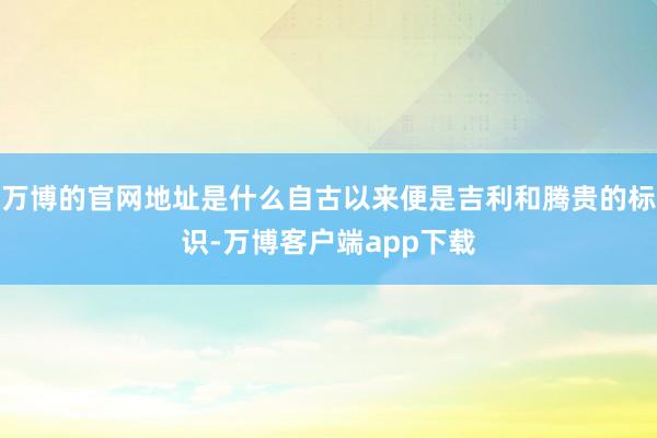 万博的官网地址是什么自古以来便是吉利和腾贵的标识-万博客户端app下载