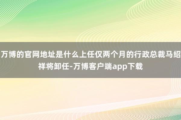 万博的官网地址是什么上任仅两个月的行政总裁马绍祥将卸任-万博客户端app下载