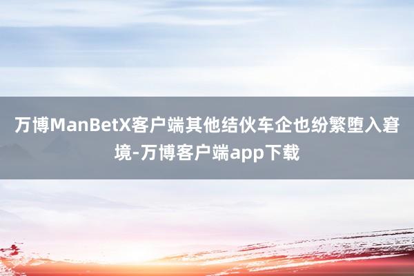 万博ManBetX客户端其他结伙车企也纷繁堕入窘境-万博客户端app下载