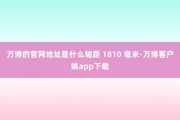 万博的官网地址是什么轴距 1810 毫米-万博客户端app下载