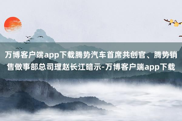 万博客户端app下载腾势汽车首席共创官、腾势销售做事部总司理赵长江暗示-万博客户端app下载