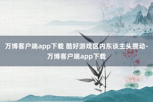 万博客户端app下载 酷好游戏区内东谈主头攒动-万博客户端app下载