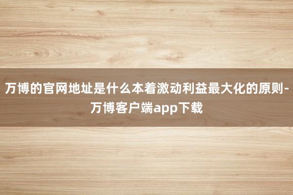 万博的官网地址是什么本着激动利益最大化的原则-万博客户端app下载