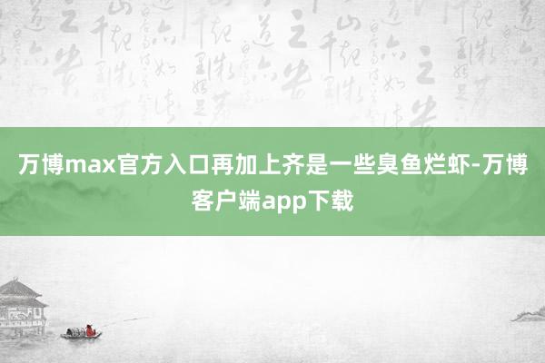 万博max官方入口再加上齐是一些臭鱼烂虾-万博客户端app下载