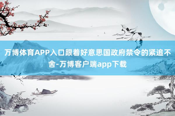 万博体育APP入口跟着好意思国政府禁令的紧追不舍-万博客户端app下载