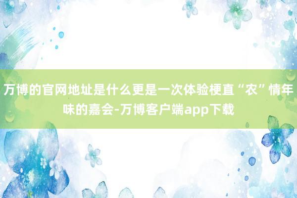 万博的官网地址是什么更是一次体验梗直“农”情年味的嘉会-万博客户端app下载