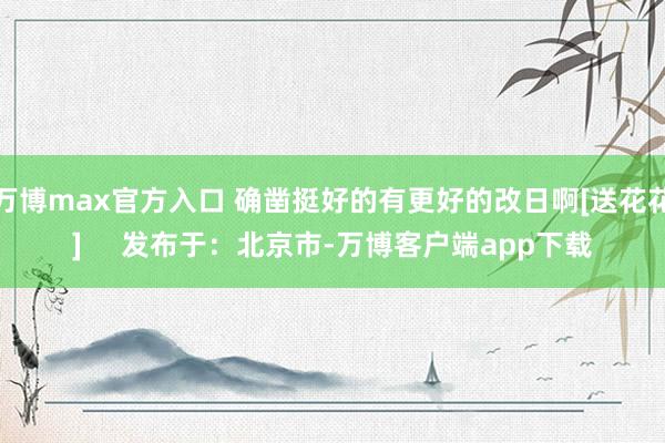 万博max官方入口 确凿挺好的有更好的改日啊[送花花]     发布于：北京市-万博客户端app下载