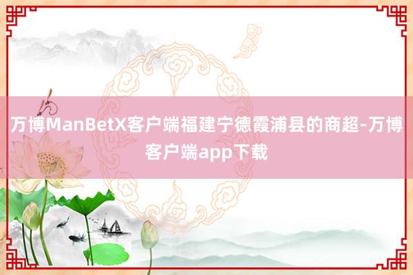 万博ManBetX客户端福建宁德霞浦县的商超-万博客户端app下载