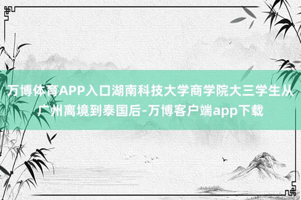 万博体育APP入口湖南科技大学商学院大三学生从广州离境到泰国后-万博客户端app下载