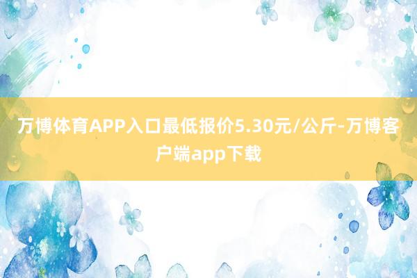 万博体育APP入口最低报价5.30元/公斤-万博客户端app下载