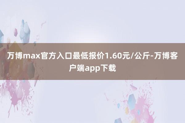 万博max官方入口最低报价1.60元/公斤-万博客户端app下载