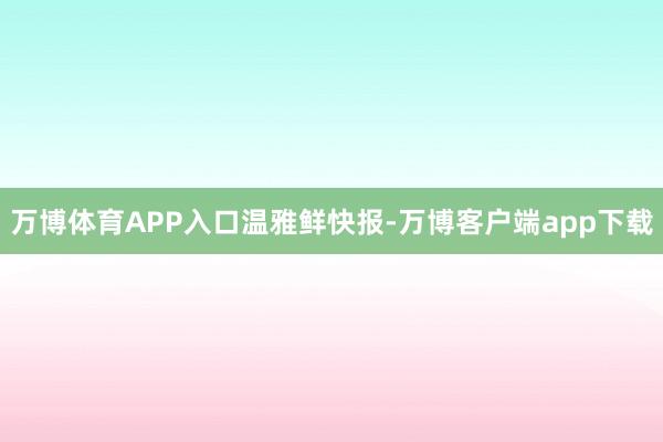 万博体育APP入口温雅鲜快报-万博客户端app下载