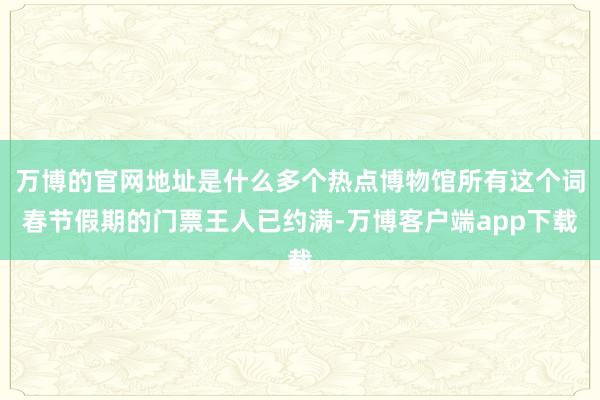 万博的官网地址是什么多个热点博物馆所有这个词春节假期的门票王人已约满-万博客户端app下载