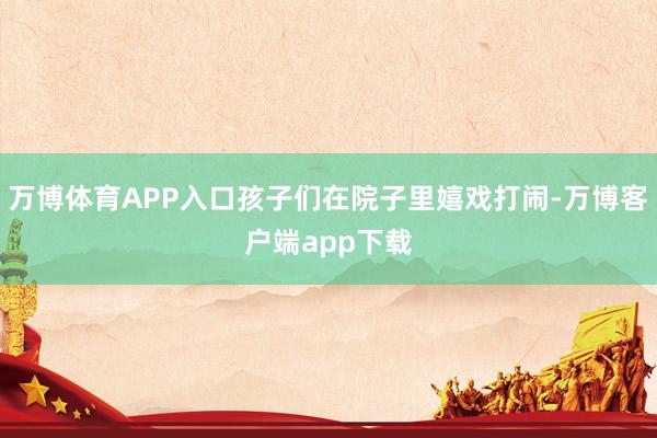 万博体育APP入口孩子们在院子里嬉戏打闹-万博客户端app下载