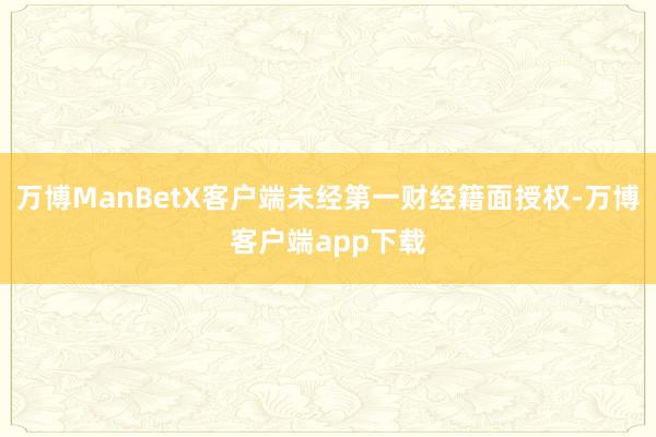 万博ManBetX客户端未经第一财经籍面授权-万博客户端app下载