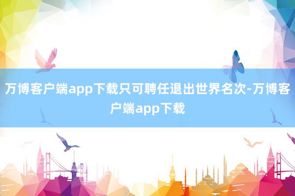 万博客户端app下载只可聘任退出世界名次-万博客户端app下载