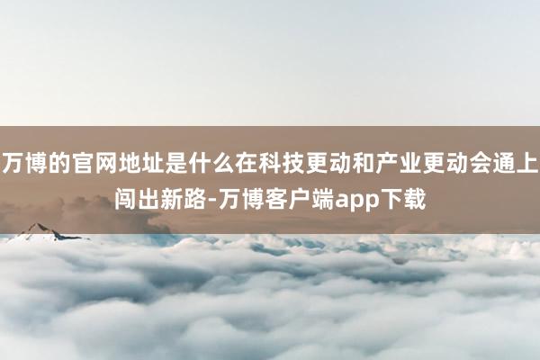 万博的官网地址是什么在科技更动和产业更动会通上闯出新路-万博客户端app下载